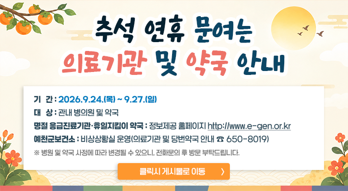추석 연휴 문 여는 의료기관 및 약국 안내기 간 : 2026.9.24.(목) ~ 9.27.(일)대 상 : 관내 병의원 및 약국명절 응급진료기관·휴일지킴이 약국 정보제공 홈페이지 : http://www.e-gen.or.kr예천군보건소 : 비상상황실 운영(의료기관 및 당번약국 안내 ☎650-8019)※ 병원 및 약국 사정에 따라 변경될 수 있으니, 전화문의 후 방문 부탁드립니다. 클릭시 게시물로 이동