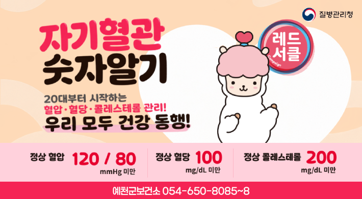 자기혈관 숫자알기 질병관리청 20대부터 시작하는 혈압.혈당.콜레스테롤 관리! 레드서클 우리 모두 건강 동행!정상혈압 120/80mmHg미만 정상혈당 100mg/dL미만 정상 콜레스테롤 200mg/dL미만 예천군보건소 054-650-8085~8