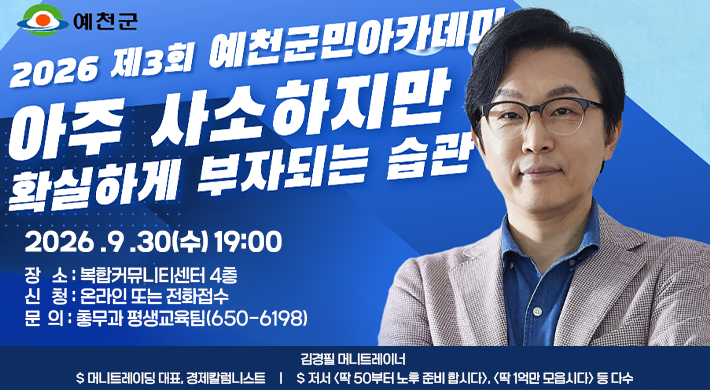 예천군 2026 제3회 예천군민아카데 아주 사소하지만 확실하게 부자되는 습관 2026.9.30(수) 19:00 장소 : 복합커뮤니티센터 4층 신청: 온라인 또는 전화접수 문의 : 총무과 평생교육팀(650-6198) 김경필 머니트레이너 $머니트레이딩 대표, 경제칼럼니스트 | $저서 딱 50부터 노후 준비합시다, 딱 1억만 모읍시다 등 다수
