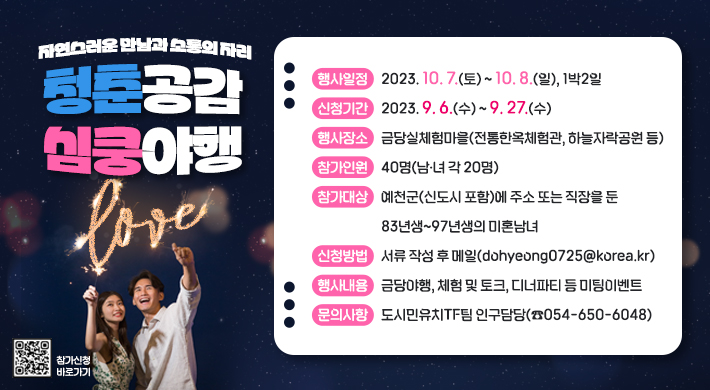 자연스러운 만남과 소통의 자리청춘공감 심쿵야행행사일정 2023.10.7.(토)~10.8.(일) 1박2일신청기간 2023.9.6.(수)~9.27.(수)행사장소 금당실체험마을(전통한옥체험관, 하늘자락공원 등)참가인원 40명(남녀 각20명)참가대상 예천군(신도시포함)에 주소 또는 직장을 둔 83년생~97년생 미혼남녀신청방법 서류 작성 후 메일(dohyeong0725@korea.kr)행사내용 금당야행, 체험 및 토크, 디너파티 등 미팅이벤트문의사항 도시민유치TF팀 인구담당(054-650-6048)