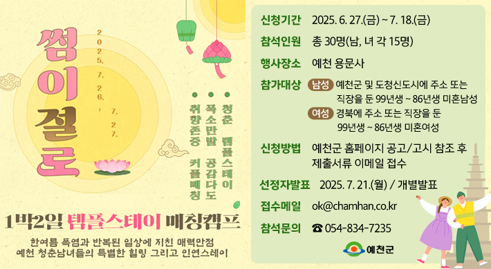썸이절로2025. 7. 26. ~ 7. 27.취향존중 커플매칭, 폭소만발 공감다도, 청춘 템플스테이1박2일 템플스테이 매칭캠프한여름 폭염과 반복된 일상에 지친 매력만점 예천 청춘남녀들의 특별한 힐링 그리고 인연스테이신청기간 : 2025. 6. 27.(금) ~ 7. 18.(금)참석인원 : 총 30명(남, 녀 각 15명)행사장소 : 예천 용문사참가대상 : 남성 - 예천군 및 도청신도시에 주소 또는 직장을 둔 99년생 ~ 86년생 미혼남성여성 - 경북에 주소 또는 직장을 둔 99년생 ~ 86년생 미혼여성신청방법 : 예천군 홈페이지 공고/고시 참조 후 제출서류 이메일 접수선정자발표 : 2025. 7. 21.(월) / 개별발표접수메일 : ok@chamhan.co.kr참석문의 : ☎ 054-834-7235