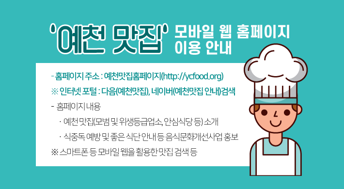 󰡒 예천 맛집 󰡓「모바일 웹 홈페이지」이용 안내 ◌ 홈페이지 주소 : 예천맛집홈페이지(http://ycfood.org)※ 인터넷 포털 : 다음(예천맛집), 네이버(예천맛집 안내)검색◌ 홈페이지 내용ㆍ예천 맛집(모범 및 위생등급업소, 안심식당 등) 소개ㆍ식중독 예방 및 좋은 식단 안내 등 음식문화개선사업 홍보※스마트폰 등 모바일 웹을 활용한 맛집 검색 등
