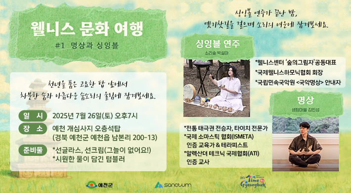 웰니스 문화 여행 #1 명상과 싱잉볼천년을 품은 고요한 탑 앞에서 차분한 숨과 아름다운 소리의 울림에 잠겨보세요.일시 : 2025년 7월 26일(토) 오후 7시장소 : 예천 개심사지 오층석탑(경북 예천군 예천읍 남본리 200-13)준비물 : 선글라스, 선크림(그늘이 없어요!), 시원한 물이 담긴 텀블러싱잉볼 연주가 끝난 밤, 옛기찻길을 걸으며 소리의 여운에 잠겨보세요.싱잉볼 연주 - 소리숲 박설아*웰니스센터 '숲의그림자' 공동대표*국제웰니스하모닉협회 회장*국립민속국악원 <국악명상>안내자명상-생텀마을 김민성*전통 태극권 전승자, 타이치 전문가*국제 소마틱스 협회(ISMETA) 인증 교육가 & 테라피스트*알렉산터 테크닉 국제협회(ATI) 인증 교사
