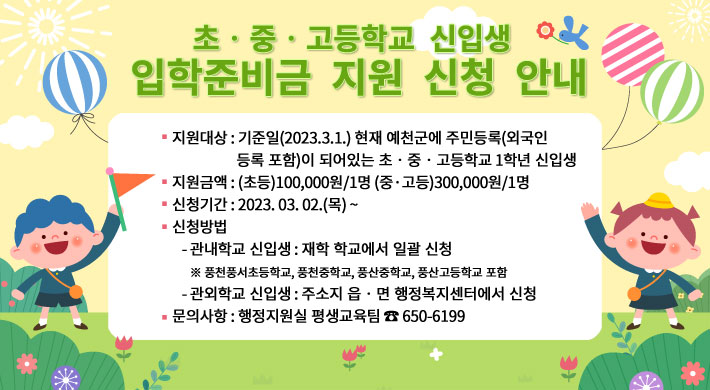 초‧중‧고등학교 신입생 입학준비금 지원 신청 안내 □ 지원대상 : 기준일(2023.3.1.) 현재 예천군에 주민등록(외국인등록 포함)이 되어있는 초‧중‧고등학교 1학년 신입생□ 지원금액 : (초등)100,000원/1명 (중·고등)300,000원/1명□ 신청기간 : 2023. 03. 02.(목) ~□ 신청방법- 관내학교 신입생 : 재학 학교에서 일괄 신청※ 풍천풍서초등학교, 풍천중학교, 풍산중학교, 풍산고등학교 포함- 관외학교 신입생 : 주소지 읍‧면 행정복지센터에서 신청□ 문의사항 : 행정지원실 평생교육팀 ☎ 650-6199