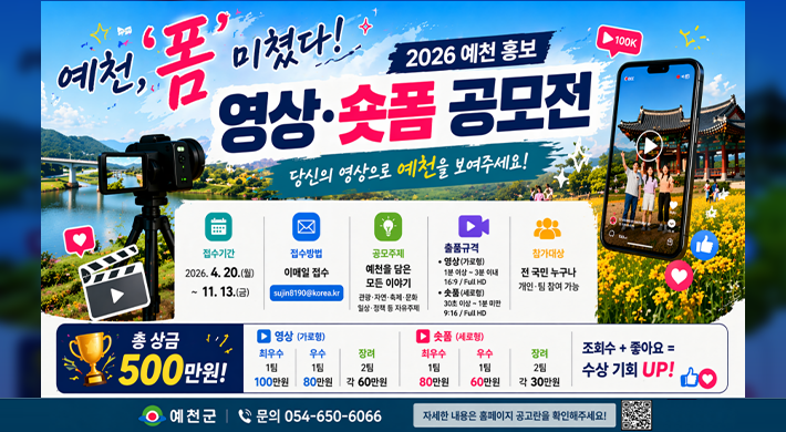 예천, 폼 미쳤다 2026 예천 홍보 영상·숏폼 공모전 당신의 영상으로 예천을 보여주세요!접수기간 2026.4.20.() 접수방법 이메일 접수 sujin8190@korea.kr공모주제 예천을 담은 모든 이야기 관 광·자연·축제·문화 일상·정책 등 자유주제 출품규격 ●영상(가로형) 1분 이상 3분이내 16:9/Full HD •숫품(세로형) 30초 이상 1분미만 9:16/Full HD 참가대상 전국민 누구나 개인팀 참여 가능총 상금 500만원영상 (가로형) 최우수 1팀 100만원 우수 1팀 80만원 장려 2팀 각 60만원 숫품 (세로형) 최우수 1팀 80만원 우수 1팀 60만원 장려 2팀 각 30만원조회수+ 좋아요 =수상 기회 UP! 예천군 문의 054-650-6066 자세한 내용은 홈페이지 공고란을 확인해주세요!
