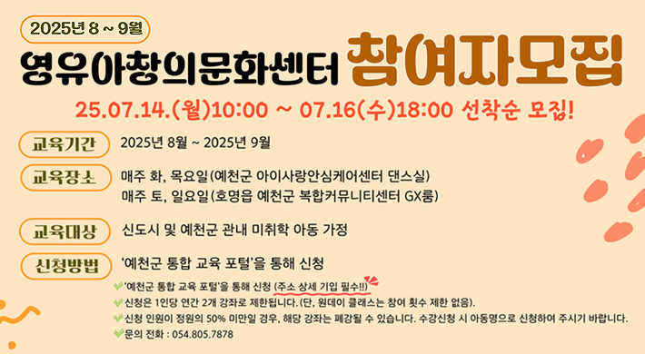 2025년 8~9월 영유아창의문화센터 참여자모집25. 7. 14.(월) 10:00 ~ 7. 16.(수) 18:00 선착순 모집!교육기간 : 2025년 8월 ~ 2025년 9월교육장소 : 매주 화, 목요일(예천군 아이사랑안심케어센터 댄스실), 매주 토, 일요일(호명읍 예천군 복합커뮤티니센터 GX룸)교육대상 : 신도시 및 예천군 관내 미취학 아도 ㅇ가정신청방법 : '예천군 통합 교육 포털'을 통해 신청- 예천군 통합 교육 포털을 통해 신청(주소 상세 기입 필수!!)- 신청은 1인당 연간 2개 강좌로 제한됩니다.(단, 원데이 클래스는 참여 횟수 제한 없음).- 신청 인원이 정원의 50% 미만일 경우, 해당 강좌는 폐강될 수 있습니다. 수강신청 시 아동명으로 신청하여 주시기 바랍니다.- 문의 전화 : 054-805-7878
