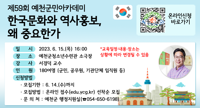 제59회 예천군민아카데미한국문화와 역사홍보, 왜 중요한가일 시 : 2023. 6. 15.(목) 16:00장 소 : 예천군청소년수련관 소극장강 사 : 서경덕 교수인 원 : 180여명 (군민, 공무원, 기관단체 임직원 등)신청방법· 모집기한 : 6.14.(수)까지· 모집방법 : 온라인 접수(edu.ycg.kr) 선착순 모집· 문 의 처 : 예천군 행정지원실(☎054-650-6198)*교육일정·내용·장소는 상황에 따라 변경될 수 있음