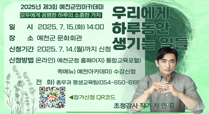 2025년 제3회 군민아카데미 - 모두에게 공평한 하루의 소중한 가치일시 : 2025. 7. 15.(화) 14:00장소 : 예천군 문화회관신청기간 : 2025. 7. 14.(월)까지 신청신청방법 : 온라인 - 예천군청 홈페이지 > 통합교육포털 > 퀵메뉴 > 예천아카데미 > 수강신청전화 - 총무과 평생교육팀(054-650-619 )우리에게 하루동안 생기는 일들초청강사 작가 차인표