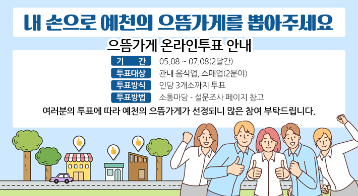내 손으로 예천의 으뜸가게를 뽑아주세요 으뜸가게 온라인투표 안내기간 : 05.08 ~ 07.08(2달간)투표대상 : 관내 음식업, 소매업(2분야)투표방식 : 인당 3개소까지 투표 여러분의 투표에 따라 예천의 으뜸가게가 선정되니 많은 참여 부탁드립니다.