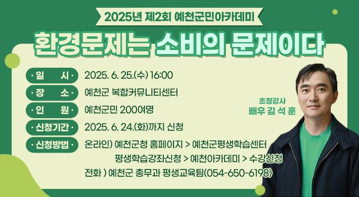 2025년 제2회 예천군민아카데미환경문제는 소비의 문제이다일시 : 2025. 6. 25.(수) 16:00장소 : 예천군 복합커뮤니티센터인원 : 예천군민 200여명신청기간 : 2025. 6. 24.(화)까지 신청신청방법 : 온라인) 예천군청 홈페이지 > 예천군평생학습센터 > 평생학습강좌신청 > 예천아카데미 > 수강신청전화 ) 예천군 총무과 평생교육팀(054-650-6198)초청강사 배우 김석훈