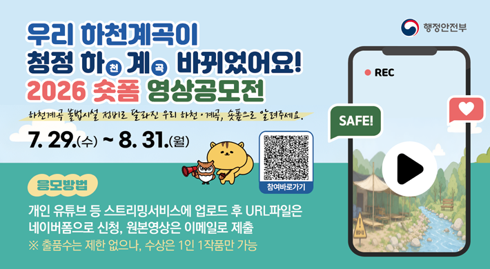 행정안전부 우리 하천계곡이 청정 하천계곡 바뀌었어요! 2026 숏폼 영상공모전 하천계곡 불법시설 정비로 달라진 우리 하천 • 계곡, 숏폼으로 알려주세요. 7.29.(수)~8.31.(월) 참여바로가기 REC SAFE! 응모방법 개인 유튜브 등 스트리밍서비스에 업로드 후 URL파일은 네이버폼으로 신청, 원본영상은 이메일로 제출 ※ 출품수는 제한 없으나, 수상은 1인 1작품만 가능