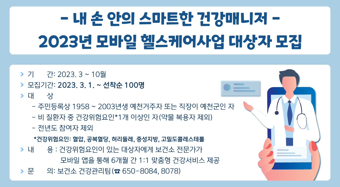 - 내 손 안의 스마트한 건강매니저 -2023년 모바일 헬스케어사업 대상자 모집❍ 기 간: 2023. 3 ~ 10월❍ 모집기간: 2023. 3. 1. ~ 선착순 100명❍ 대 상- 주민등록상 1958 ~ 2003년생 예천거주자 또는 직장이 예천군인 자- 비 질환자 중 건강위험요인*1개 이상인 자(약물 복용자 제외)- 전년도 참여자 제외*건강위험요인: 혈압, 공복혈당, 허리둘레, 중성지방, 고밀도콜레스테롤❍ 내 용 : 건강위험요인이 있는 대상자에게 보건소 전문가가 모바일 앱을 통해 6개월 간 1:1 맞춤형 건강서비스 제공❍ 문 의: 보건소 건강관리팀(☎650-8084,8078)