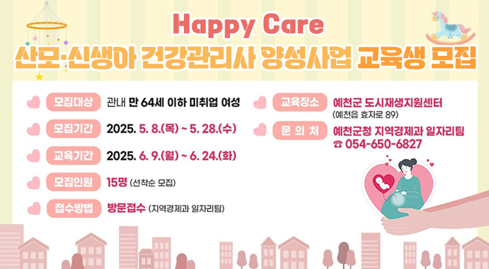 Happy Care 산모·신생아 건강관리사 양성사업 교육생 모집모집대상 : 관내 만 64세 이하 미취업 여성모집기간 : 2025. 5. 8.(목) ~ 5. 28.(수)교육기간 : 2025. 6. 9.(월) ~ 6. 24.(화)모집인원 : 15명(선착순 모집)접수방법 : 방문접수(지역경제과 일자리팀)교육장소 : 예천군 도시재생지원센터(예천읍 효자로 89)문의처 : 예천군청 지역경제과 일자리팀 ☎ 054-650-6827