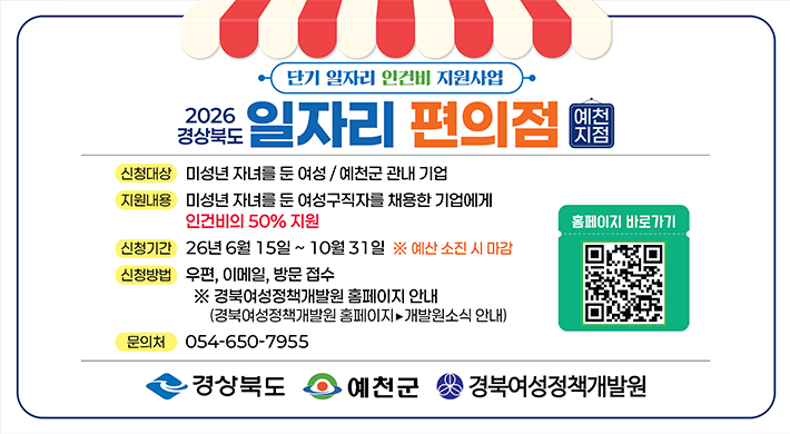단기 일자리 인건비 지원사업 2026 경상북도 일자리 편의점 예천 지점 신청대상 미성년 자녀를 둔 여성/예천군 관내 기업 지원내용 미성년 자녀를 둔 여성구직자를 채용한 기업에게 인건비의 50% 지원 신청기간 26년 6월 15일~10월31일 ※ 예산 소진 시 마감 홈페이지 바로가기신청방법 우편, 이메일, 방문 접수 ※ 경북여성정책개발원 홈페이지 안내 (경북여성정책개발원 홈페이지▶개발원소식 안내) 문의처 054-650-7955 경상북도 예천군 경북여성정책개발원