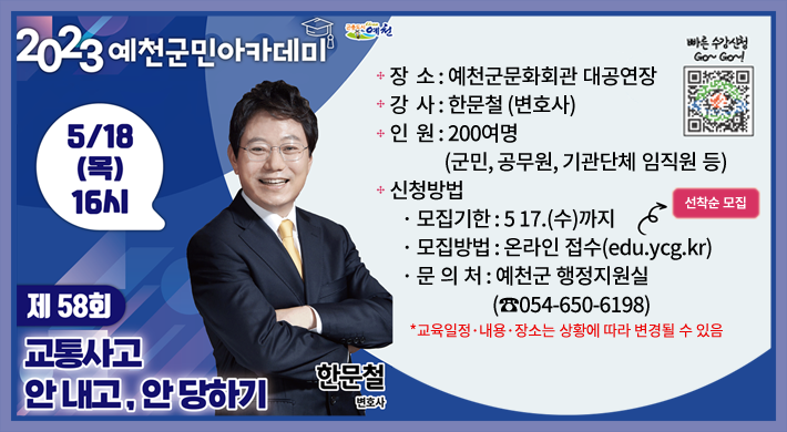 제58회 예천군민아카데미 「교통사고 안 내고, 안 당하기」 일 시 : 2023. 5. 18.(목) 16:00장 소 : 예천군문화회관 대공연장강 사 : 한문철 (변호사)인 원 : 200여명 (군민, 공무원, 기관단체 임직원 등)신청방법· 모집기한 : 5 17.(수)까지· 모집방법 : 온라인 접수(edu.ycg.kr) 선착순 모집· 문 의 처 : 예천군 행정지원실(☎054-650-6198)*교육일정·내용·장소는 상황에 따라 변경될 수 있음