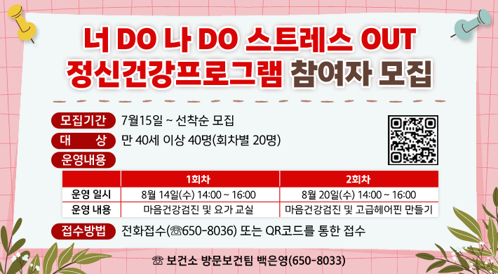 「너DO 나 DO 스트레스 OUT 정신건강프로그램」참여자 모집▣ 모집기간 : 7월15일 ~ 선착순 모집▣ 대 상 : 만 40세 이상 40명(회차별 20명)▣ 운영내용 1회차2회차운영 일시8월 14일(수) 14:00 ~ 16:008월 20일(수) 14:00 ~ 16:00운영 내용마음건강검진 및 요가 교실마음건강검진 및 고급헤어핀 만들기▣ 접수방법 : 전화접수(☏650-8036) 또는 QR코드를 통한 접수☏ 보건소 방문보건팀 백은영(650-8033)