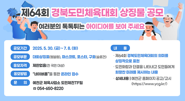 제64회 경북도민체육대회 상징물 공모여러분의 톡톡튀는 아이디어를 보여 주세요공모기간 : 2025. 5. 30.(금) ~ 7. 8.(화)공모부문 : 대회상징표(엠블럼), 마스코트, 포스터, 구호(슬로건)응모자격 : 제한없음(전 국민 대상)내용 : · 제64회 경북도민체육대회의 의미를 상징적으로 표현· 도민화합과 단결을 나타내고 도민들에게 희망찬 미래를 제시하는 내용· 상세내용 | 예천군 홈페이지(https://www.ycg.kr) 공고/고시응모방법 : 네이버폼을 통한 온라인 접수문의 : 예천군 체육사업소 도민체전TF팀 ☎054-650-8220