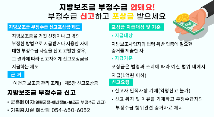 지방보조금 부정수급 안돼요!(부정수급 신고하고 포상금 받으세요)지방보조금 부정수급 신고포상금 제도지방보조금을 거짓 신청이나 그 밖의 부정한 방법으로 지급받거나 사용한 자에 대한 부정수급 사실을 신고 고발한 경우, 그 결과에 따라 신고자에게 신고포상금을 지급하는 제도근거「예천군 보조금 관리 조례」 제5장 신고포상금포상금 지급대상 및 기준• 지급대상지방보조사업자의 법령 위반 입증에 필요한 증거를 제출한 자• 지급기준포상금은 법령과 조례에 따라 예산 범위 내에서 지급(1억원 이하)신고요령• 신고자 인적사항 기재(익명신고 불가)• 신고 취지 및 이유를 기재하고 부정수급자의 부정수급 행위관련 증거자료 제시지방보조금 부정수급 신고• 군홈페이지(열린군정-예산정보-보조금 부정수급 신고)• 기획감사실 예산팀 054-650-6052