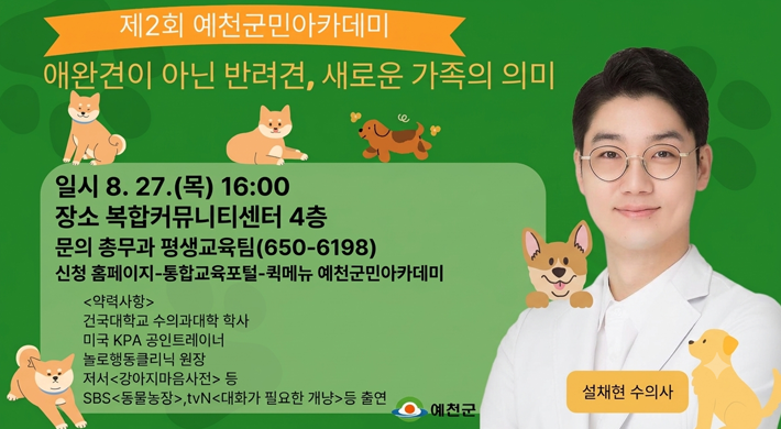 제2회 예천군민아카데미 애완견이 아닌 반려견, 새로운 가족의 의미 일시 8. 27.(목) 16:00 장소 복합커뮤니티센터 4층 문의 총무과 평생교육팀(650-6198) 신청 홈페이지-통합교육포털-퀵메뉴 예천군민아카데미 약력사항 건국대학교 수의과대학 학사 미국 KPA 공인트레이너 놀로행동클리닉 원장 저서 강아지마음사전 등 SBS 동물농장,tvN 대화가 필요한 개냥 등 출연 설채현 수의사 예천군