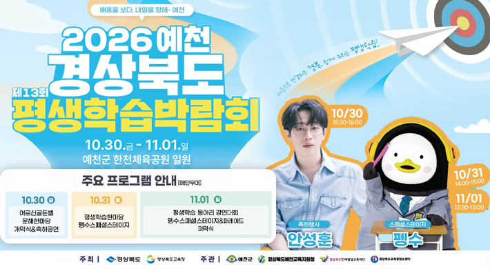 배움을 쏘다, 내일을 향해 예천제13회 2026 예천 경상북도 평생학습박람회 10.30.금-11.01.일 예천군 한천체육공원 일원 주요 프로그램 안내 (메인무대) 마음으로 연결되는 경북, 함께 누리는 평생학습 10.30 어르신골든벨 문해한마당 개막식 축하공연 10.31 토 평생학습한마당 수스페셜스테이지 11.01 평생학습동아리 경연대회 펭수스페셜스테이지&퍼레이드 폐막식 축하행사 안성훈 10/30 15:30~16:00스페셜스테이지 펭수 10/31 14:00-15:00 11/01 12:30-13:00 주최 | 경상북도 경상북도교육 주관 | 예천군 경상북도예천교육지원청