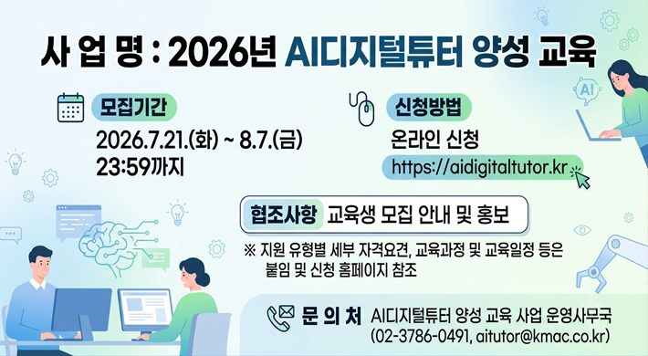 사 업 명 : 2026년 AI디지털튜터 양성 교육나. 모집기간 : 2026.7.21.(화) ~ 8.7.(금) 23:59까지다. 신청방법 : 온라인 신청(https://aidigitaltutor.kr)라. 협조사항 : 교육생 모집 안내 및 홍보※ 지원 유형별 세부 자격요견, 교육과정 및 교육일정 등은 붙임 및 신청 홈페이지 참조마. 문 의 처 : AI디지털튜터 양성 교육 사업 운영사무국(02-3786-0491, aitutor@kmac.co.kr)