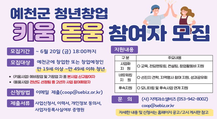예천군 청년창업 키움돋움 참여자 모집모집기간 : ~6월 20일(금) 18:00까지모집대상 : 예천군에 창업한 또는 창업예정인 만 19세 이상 ~ 만 49세 이하 청년(키움사업) 예비창업 및 기창업 자 중 본사업 신규참여자(돋움사업) 전년도 선정팀 중 2년차 사업 참여희망자신청방법 : 이메일 제출(coop@sebiz.or.kr)제출서류 : 사업신청서, 이력서, 개인정보 동의서, 사업자등록사실여부 증명원지원내용 : 사업화 지원 - 교육, 전담멘토링, 컨설팅, 창업활동비 지원, 네트워킹 지원 - 선진지 견학, 지역행사 참여 지원, 성과공유회, 후속지원 - 모니터링 및 후속지원 연계 지원.문의 : (사)지역과소셜비즈(053-942-8002) coop@sebiz.or.kr자세한 내용 및 신청서는 홈페이지 공고/고시 게시판 참고