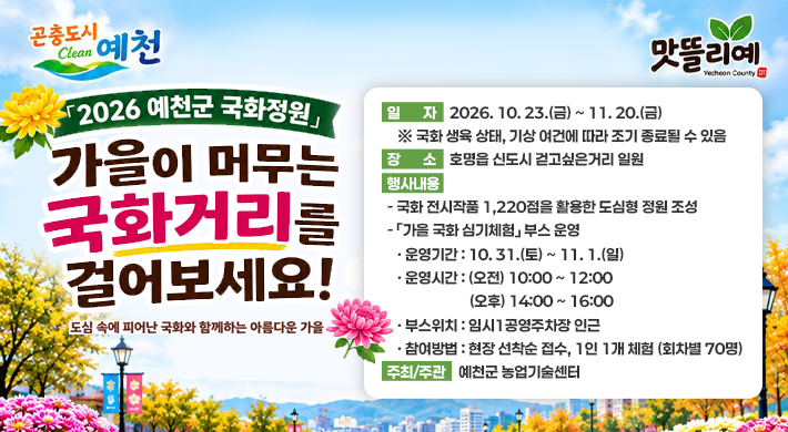 곤충도시 예천2026예천군 국화정원 가을이 머무는 국화거리를 걸어보세요! 도심속에 피어난 국화와 함께하는 아름다운 가을맛뜰리예 일자 : 2026. 10. 23.(금) ~ 11. 20.(금) ※ 국화 생육 상태, 기상 여건에 따라 조기 종료될 수 있음 장 소 : 호명읍 신도시 걷고싶은거리 일원 행사내용 국화 전시작품 1,220점을 활용한 도심형 정원 조성 가을 국화 심기체험 부스 운영 운영기간 : 10. 31.(토) ~ 11. 1.(일) 운영시간 : (오전) 10:00 ~ 12:00, (오후) 14:00 ~ 16:00 부스위치 : 임시1공영주차장 인근 참여방법 : 현장 선착순 접수, 1인 1개 체험 (회차별 70명) 주최/주관 : 예천군 농업기술센터