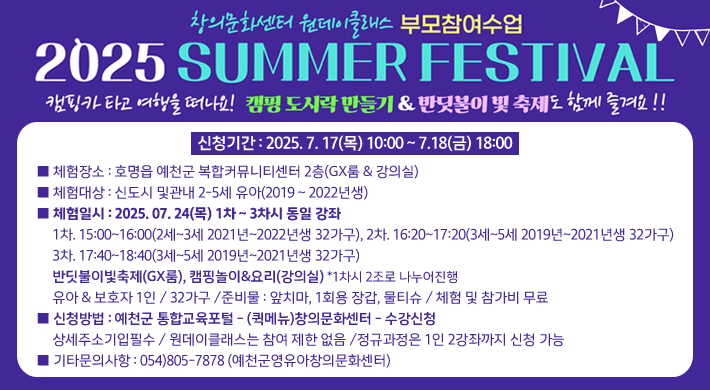 창의문화센터 원데이클래스 부모참여수업2025 SUMMER FESTIVAL캠핑카 타고 여행을 떠나요! 캠핑 도시락 만들기 & 반딧불이 빛 축제도 함께 즐겨요!■ 체험장소 : 호명읍 예천군 복합커뮤니티센터 2층(GX룸 & 강의실)■ 체험대상 : 신도시 및관내 2-5세 유아(2019 ~ 2022년생)■ 체험일시 : 2025. 07. 24(목) 1차 ~ 3차시 동일 강좌 1차. 15:00~16:00(2세~3세 2021년~2022년생 32가구)2차. 16:20~17:20(3세~5세 2019년~2021년생 32가구) 3차. 17:40~18:40(3세~5세 2019년~2021년생 32가구) 반딧불이빛축제(GX룸), 캠핑놀이&요리(강의실) *1차시 2조로 나누어진행 유아 & 보호자 1인 / 32가구 /준비물 : 앞치마, 1회용 장갑, 물티슈 / 체험 및 참가비 무료■ 신청방법 : 예천군 통합교육포털 - (퀵메뉴)창의문화센터 - 수강신청 상세주소기입필수 / 원데이클래스는 참여 제한 없음 /정규과정은 1인 2강좌까지 신청 가능■ 기타문의사항 : 054)805-7878 (예천군영유아창의문화센터)