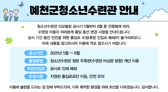 예천군청소년수련관 안내청소년수련관 리모델링 공사가 5월부터 8월 중 진행됨에 따라, 수영장 이용자 여러분께 출입 동선 변경 사항을 안내드립니다.공사 기간 동안 안전을 위한 출입로 조정(후문 진입로 폐쇄)이 불가피하오니 아래 내용을 참고하시어 이용에 착오 없으시기 바랍니다. 공사 기간 : 2025년 5월 ~ 8월 출입 방법 : 청소년수련관 정문 우측편(수영장 비상문 방향) 계단 이용 후문 진입로 : 공사로 인해 폐쇄 요청 사항 : 지정된 출입로로만 이동, 안전 유의이용에 불편을 드리는 점 양해 부탁드리며, 더욱 쾌적한 환경을 위해 최선을 다하겠습니다. 감사합니다.