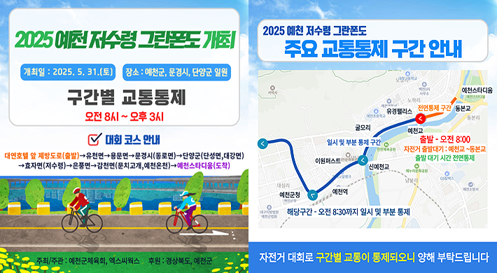 2025 예천 저수령 그란폰도 개최개최일 : 2025. 5. 31.(토)장소 : 예천시, 문경시, 단양군 일원구간별 교통통제 오전 8시 ~ 오후 3시대회 코스 안내 : 대연호텔 앞 재방도로(출발) → 유천면 → 용문면 → 문경서(동로면) → 단양군(단성면, 대강면) → 효자면(저수령) → 은풍면 → 감천면(문치고개, 예천온천) → 예천스타디움(도착)2025 예천 저수령 그란폰도 주요 교통통제 구간 안내자전거 대회로 구간별 교통이 통제되오니 양해 부탁드립니다.