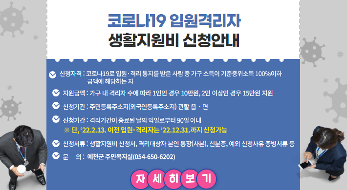 코로나19 입원격리자 생활지원비 신청안내 □ 지원금액 : 가구 내 격리자 수에 따라 1인인 경우 10만원, 2인 이상인 경우 15만원 지원 □ 신청기관 : 주민등록주소지(외국인등록주소지) 관할 읍‧면 □ 신청서류 : 생활지원비 신청서, 격리대상자 본인 통장(사본), 신분증, 예외 신청사유 증빙서류 등 □ 문 의 : 예천군 주민복지실(☎054-650-6202)신청자격 : 코로나19로 입원·격리 통지를 받은 사람 중 가구 소득이 기준중위소득 100%이하 금액에 해당하는 자□ 신청기간 : 격리기간이 종료된 날의 익일로부터 90일 이내※ 단, ‘22.2.13. 이전 입원·격리자는 ’22.12.31.까지 신청 가능