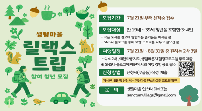 생텀마을 릴랙스 트립 참여 청년 모집모집기간 : 7월 21일부터 선착순 접수모집대상 : 만 19세 ~ 39세 청년을 포함한 3~4인-작은 도시를 걸으며 탐험하는 즐거움을 아시는 분- sns나 블로그를 통해 여행 스토리를 나누고 싶으신 분여행일정 : 7월 21일 ~ 8월 31일 중 원하는 2박 3일- 숙소 2박, 예천여행 지도, 생텀라운지 힐링프로그램 무료 제공※ SNS나 블로그에 예천에서의 여행 경험 공유 필수신청방법 : 신청서(구글폼) 작성 제출자세한 내용 및 신청서는 생텀마을 인스타그램 프로필 확인문의 : 생텀마을 인스타 DM 또는 sanctumvilage@gmail.com