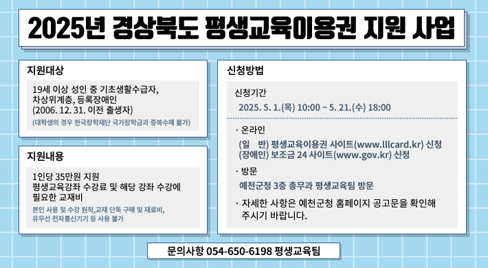 2025년 경상북도 평생교육이용권 지원 사업지원대상 : 19세 이상 성인 중 기초생활수급자, 차상위계층, 등록장애인(2006. 12. 31. 이전 출생자)(대학생의 경우 한국장학재단 국가장학금과 중복수혜 불가)지원내용 : 1인당 35만원 지원, 평생교육강좌 수강료 및 해당 강좌 수강에 필요한 교재비본인 사용 및 수강 원칙, 교재 단독 구매 및 재료비, 유무선 전자통신기기 등 사용 불가신청방법 : 신청기간 - 2025. 5. 1.(목) 10:00 ~ 5. 21.(수) 18:00·온라인 - (일반) 평생교육이용권 사이트(www.lllcard.kr) 신청, (장애인) 보조금 24 사이트(www.gov.kr) 신청·방문 - 예천군청 3층 총무과 평생교육팀 방문자세한 사항은 예천군청 홈페이지 공고문을 확인해 주시기 바랍니다.문의사항 054-650-6198 평생교육팀