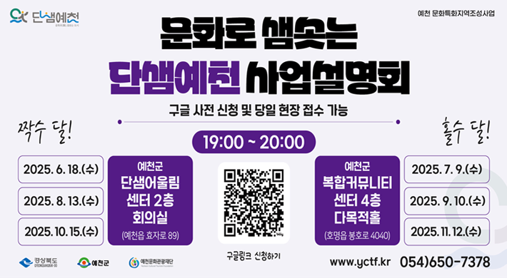 문화로 샘솟는 단샘예천 사업설명회구글 사전 신청 및 당일 현장 접수 가능 19:00 ~ 20:00짝수 달!2025. 6. 18.(수), 2025. 8. 13.(수), 2025. 10. 15.(수) - 예천군 단샘어울림센터 2층 회의실(예천읍 효자로 89)홀수 달!2025. 7. 9.(수), 2025. 9. 10.(수), 2025. 11. 12.(수) - 예천군 복합커뮤니티센터 4층 다목적홀(호명읍 봉호로 3030)www.yctf.kr 054-650-7378