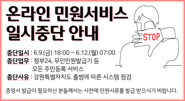 온라인 민원서비스 일시중단 안내중단일시 : 6. 9.(금) 18:00 ~ 6. 12.(월) 07:00중단업무 : 정부24, 무인민원발급기 등 모든 주민등록 서비스중단사유 : 강원특별자치도 출범에 따른 시스템 점검증명서 발급이 필요하신 분들께서는 사전에 민원서류를 발급 받으시기 바랍니다.