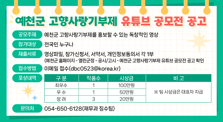 예천군 고향사랑기부제 유튜브 공모전 공고 1. 공모주제 : 예천군 고향사랑기부제를 홍보할 수 있는 독창적인 영상2. 참가대상 : 전국민 누구나3. 제출서류 : 영상파일, 참가신청서, 서약서, 개인정보동의서 각 1부(예천군 홈페이지 - 열린군정 - 공고/고시 - 예천군 고향사랑기부제 유튜브 공모전 공고 확인)4. 접수방법 : 이메일 접수(dbc0523@korea.kr)5. 포상내역구 분작품수시상금비 고최우수1100만원※ 팀 시상금은 대표자 지급우 수150만원장 려320만원6. 문의처 : 054-650-6128(재무과 징수팀)