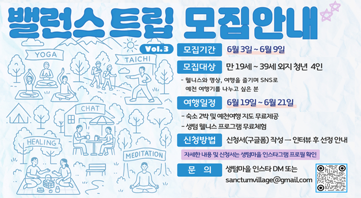 밸런스 트립 모집안내모집기간 : 6월 3일 ~ 6월 9일모집대상 : 만 19세 ~ 39세 외지 청년 4인- 웰니스와 명상, 여행을 즐기며 SNS로 예천 여행기를 나누고 싶은 분여행일정 : 6월 19일 ~ 6월 21일- 숙소 2박 및 예천여행 지도 무료제공- 생텀 웰니스 프로그램 무료체험신청방법 : 신청서(구글폼) 작성 → 인터뷰 후 선정 안내자세한 내용 및 신청서는 생텀마을 인스타그램 프로필 확인문의 : 생텀마을 인스타DM 또는 sanctumvillage@gmail.com