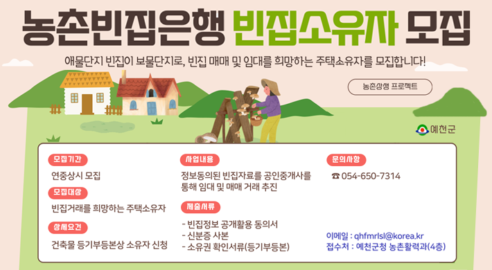 농촌상생 프로젝트농촌빈집은행 빈집소유자 모집애물단지 빈집이 보물단지로, 빈집 매매 및 임대를 희망하는 주택소유자를 모집합니다!모집기간 : 연중상시 모집모집대상 : 빈집거래를 희망하는 주택소유자상세요건 : 건축물 등기부등본상 소유자 신청사업내용 : 정보동의된 빈집자료를 공인중개사를 통해 임대 및 매매 거래 추진제출서류 : - 빈집정보 공개활용 동의서, - 신분증 사본, - 소유권 확인서류(등기부등본)문의사항 : ☎054-650-7314예천군