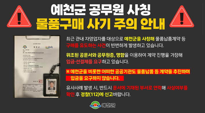 예천군 공무원 사칭 물품구매 사기 주의 안내최근 관내 자영업자를 대상으로 예천군을 사칭해 물품납품계약 등 구매를 유도하는 사건이 빈번하게 발생하고 있습니다.위조된 공문서와 공무원증, 명함을 이용하여 계약진행을 가장해 입금·선결제를 요구하고 있습니다.※ 예천군을 비롯한 어떠한 공공기관도 물품납품 등 계약을 추진하며 입금을 요구하지 않습니다.유사사례 발생 시, 반드시 문서에 기재된 부서로 연락해 사실여부를 확인 후 경찰(112)에 신고 바랍니다.예천군