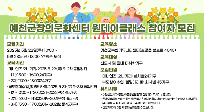 예천군창의문화센터 원데이클래스 참여자 모집1. 모집기간: 2025. 5. 22.(목)10:00 ~ 5. 23.(금)18:00 *선착순모집2. 교육기간○ 미니언즈 오니기리: 2025. 5. 29.(목) *1~2차 동일강좌1차) 15:00 ~ 16:00(24가구)2차) 17:00 ~ 18:00(24가구)○ 부모참여수업_힐링테라피: 2025. 5. 31.(토) *1~3차 동일강좌1차) 10:00 ~ 11:30(2021~2022년생 45가구)2차) 13:00 ~ 14:30(2019~2021년생 45가구)3차) 15:30 ~ 17:00(2019~2021년생 45가구)3. 교육장소: 예천군복합커뮤니티센터(호명읍 봉호로 4040)4. 교육대상: 신도시 및 관내 미취학가구5. 모집인원○ 미니언즈 오니기리: 회차별24가구○ 부모참여수업_힐링테라피: 회차별 45가구6. 유의사항수강신청시 “아동명, 아동생년월일”로 신청하여 주시기 바랍니다.원데이클래스 수업은 횟수 제한 없이 참여가능합니다.(단 정규과정은 인당 2개 강좌 제한)무단결석 및 취소 시 다음 강좌 수강신청이 제한됩니다.신청자 50% 미만시 강좌는 폐강될 수 있습니다.