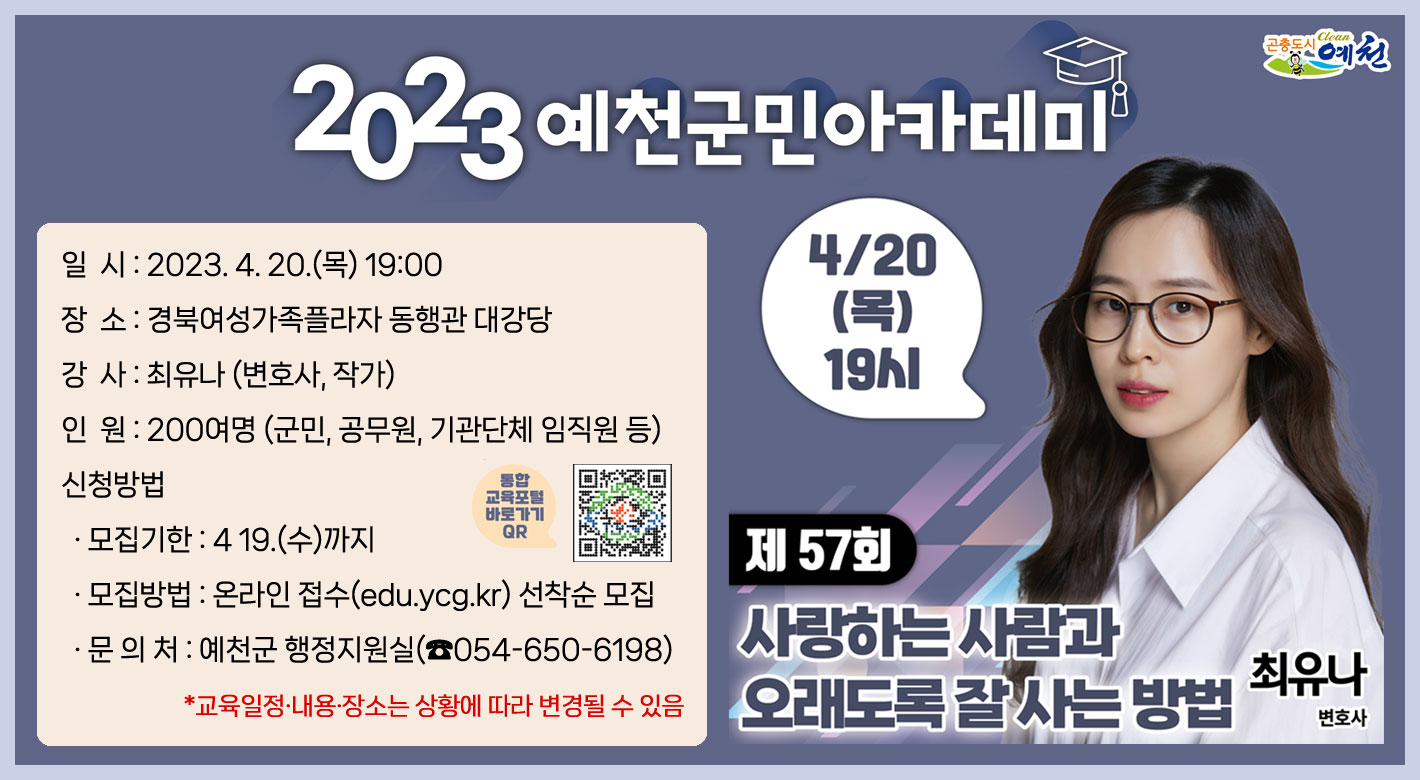 제57회 예천군민아카데미「사랑하는 사람과 오래도록 잘 사는 방법」 일 시 : 2023. 4. 20.(목) 19:00장 소 : 경북여성가족플라자 동행관 대강당강 사 : 최유나 (변호사, 작가)인 원 : 200여명 (군민, 공무원, 기관단체 임직원 등)신청방법· 모집기한 : 419.(수)까지· 모집방법 : 온라인 접수(edu.ycg.kr) 선착순 모집· 문 의 처 : 예천군 행정지원실(☎054-650-6198)*교육일정·내용·장소는 상황에 따라 변경될 수 있음