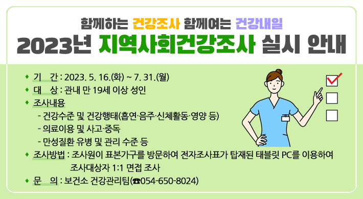 함께하는 건강조사 함께여는 건강내일2023년 지역사회건강조사 실시 안내○ 기 간 : 2023. 5. 16.(화) ~ 7. 31.(월)○ 대 상 : 관내 만 19세 이상 성인○ 조사내용- 건강수준 및 건강행태(흡연‧음주‧신체활동‧영양 등)- 의료이용 및 사고‧중독- 만성질환 유병 및 관리 수준 등○ 조사방법 : 조사원이 표본가구를 방문하여 전자조사표가 탑재된 태블릿 PC를 이용하여 조사대상자 1:1 면접 조사○ 문 의 : 보건소 건강관리팀(☎054-650-8024)