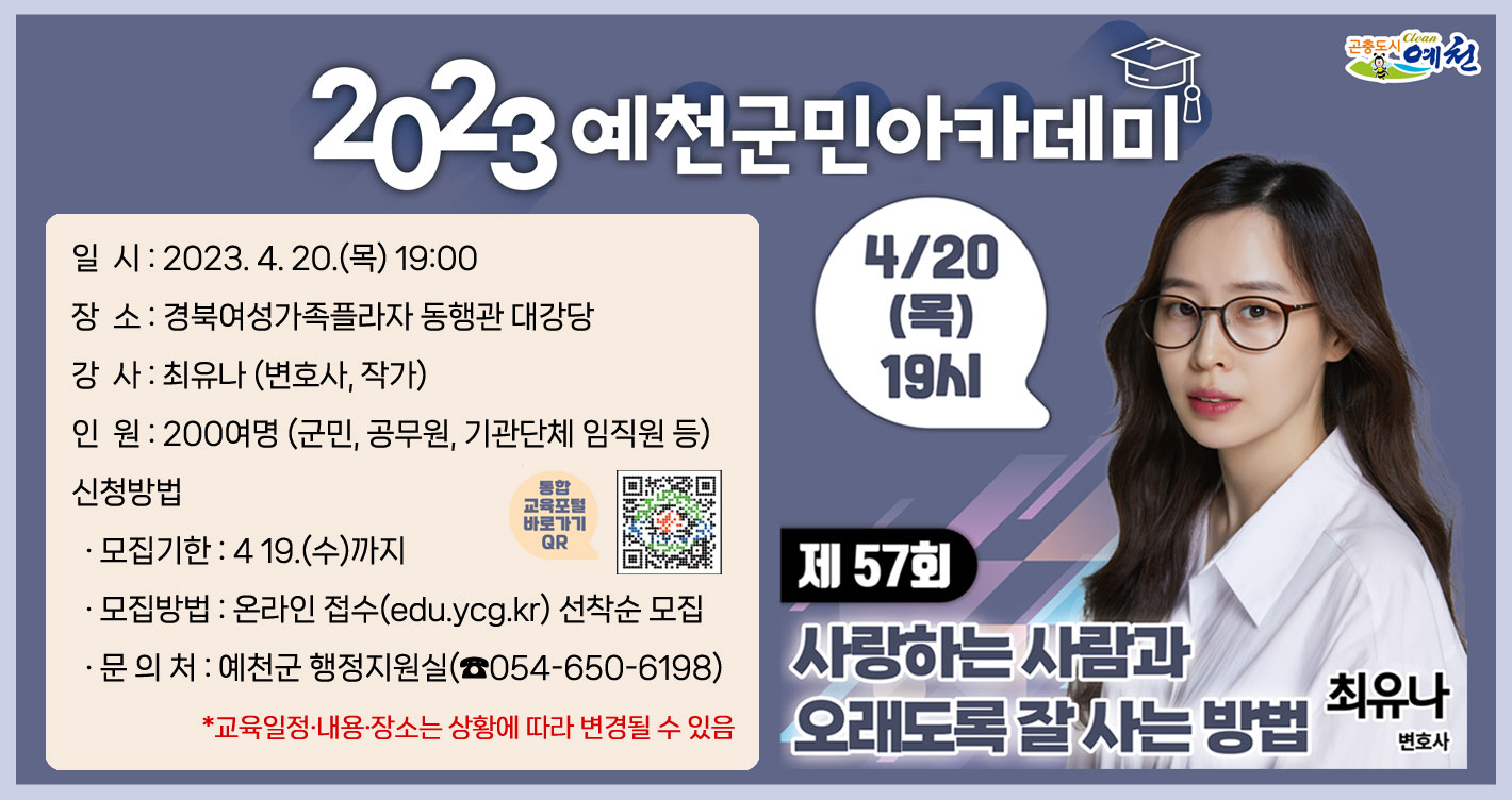 제57회 예천군민아카데미「사랑하는 사람과 오래도록 잘 사는 방법」 일 시 : 2023. 4. 20.(목) 19:00장 소 : 경북여성가족플라자 동행관 대강당강 사 : 최유나 (변호사, 작가)인 원 : 200여명 (군민, 공무원, 기관단체 임직원 등)신청방법· 모집기한 : 419.(수)까지· 모집방법 : 온라인 접수(edu.ycg.kr) 선착순 모집· 문 의 처 : 예천군 행정지원실(☎054-650-6198)*교육일정·내용·장소는 상황에 따라 변경될 수 있음