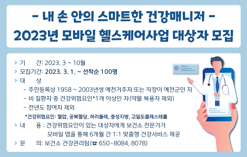 - 내 손 안의 스마트한 건강매니저 -2023년 모바일 헬스케어사업 대상자 모집❍ 기 간: 2023. 3 ~ 10월❍ 모집기간: 2023. 3. 1. ~ 선착순 100명❍ 대 상- 주민등록상 1958 ~ 2003년생 예천거주자 또는 직장이 예천군인 자- 비 질환자 중 건강위험요인*1개 이상인 자(약물 복용자 제외)- 전년도 참여자 제외*건강위험요인: 혈압, 공복혈당, 허리둘레, 중성지방, 고밀도콜레스테롤❍ 내 용 : 건강위험요인이 있는 대상자에게 보건소 전문가가 모바일 앱을 통해 6개월 간 1:1 맞춤형 건강서비스 제공❍ 문 의: 보건소 건강관리팀(☎650-8084,8078)