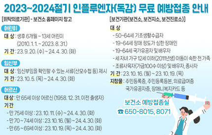 2023~2024절기 인플루엔자(독감) 무료 예방접종 안내[위탁의료기관] - 보건소 홈페이지 참고<어린이>▣ 대 상 : 생후 6개월 ~ 13세 어린이(2010. 1. 1. ~ 2023. 8. 31.)▣ 기 간 : 23. 9. 20. (수) ~ 24. 4. 30. (화) <임신부>▣ 대 상 : 임신부임을 확인할 수 있는 서류(산모수첩 등) 제시▣ 기 간 : 23. 10. 5. (목) ~ 24. 4. 30. (화) <어르신>▣ 대 상 : 65세 이상 어르신(1958. 12. 31. 이전 출생자)▣ 기 간75세 이상 : 23. 10. 11. (수) ~ 24. 4. 30. (화)70 ~ 74세 이상 : 23. 10. 16. (월) ~ 24. 4. 30. (화)65 ~ 69세 이상 : 23. 10. 19. (목) ~ 24. 4. 30. (화) [보건기관(보건소, 보건지소, 보건진료소)]▣ 대 상50-64세 기초생활수급자19-64세 장애 정도가 심한 장애인19-64세 국가유공자 및 배우자세 자녀 가구 12세 이하(2011년생) 아동이 속한 전 가족조류사육자(가금100수 이상) 및 배우자, 종사자▣ 기 간 : 23. 10. 16. (월) ~ 23. 10. 19. (목)▣ 지참물 : 주민등록증, 주민등록등본, 의료급여증, 국가유공자증, 장애인복지카드 등보건소 예방접종실☎ 650-8015, 8071