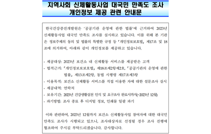한국건강증진개발원은 ‘공공기관 운영에 관한 법률’에 근거하여 2023년 신체활동사업 대국민 만족도 조사를 실시하고 있습니다. 이를 위해 본 기관 은 정보주체의 동의 및 법률의 특별한 규정 등 ｢개인정보보호법｣ 제17조 및 18 조에 의거하여, 아래와 같이 개인정보를 제공하고 있습니다. - 제공대상: 2023년 보건소 내 신체활동 서비스를 제공받은 고객 - 법적근거: ｢개인정보보보호법｣ 제18조제2항제2호, ｢공공기관의 운영에 관한 법률｣ 제13조제2항, 동법 시행령 제17조제3항 - 이용목적: 보건소 신체활동 서비스를 직접 이용한 자에 대한 설문조사 실시 - 제공내역: 연락처 - 보유기간: 2023년 건강생활실천 인식 및 요구조사 완료시까지(~2023년 12월) - 파기방법: 조사 종료 후 디지털 정보, 인쇄물 일괄 파기 이와 관련하여, 2023년 12월까지 보건소 신체활동사업 참여자에 대한 대국민 만족도 조사가 시행되고 있으니, 조사대상자로 선정될 경우 조사 진행에 협조하여 주시길 부탁드리겠습니다. 감사합니다.