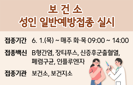 보건소 성인 일반예방접종 실시◦ 접종기간 : 6. 1.(목) ~ 매주 화 ‧ 목 9:00 ~ 14:00◦ 접종백신 : B형간염, 장티푸스, 신증후군출혈열, 폐렴구균, 인플루엔자◦ 접종기관 : 보건소, 보건지소