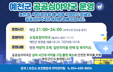 예천군 공공심야약국 운영늦은 밤, 약이 필요할 때! 이제 걱정하지 마세요. 공공심야약국이 여러분 곁에 있습니다.운영시간 : 매일 21:00 ~ 24:00(※짝수번 토요일 휴무)운영약국 : 도청호랑이약국(☎054-805-7117)예천군 호명읍 새움1로 25, 기인타워 101호운영내용 : 병원 처방약 조제, 일반의약품 판매 및 복약지도공공심야약국은 심야 시간대 의약품 구입 불편 해소와 안전한 투약을 위해 예천군민과 함께합니다.문의 : 보건소 보건행정과 의약관리팀 ☎054-650-8056