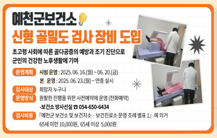 예천군보건소, 신형 골밀도 검사 장비 도입▣ 초고령 사회에 따른 골다공증의 예방과 조기 진단으로 군민의 건강한 노후생활에 기여▣ 운영 계획- 시범 운영 : 2025. 06. 16.(월) ~ 06. 20.(금)- 본 운영 : 2025. 06. 23.(월) ~ 연중 실시▣ 검사 대상 : 희망자 누구나▣ 운영 방식 : 원활한 진행을 위한 사전예약제 운영 (전화예약)-보건소 방사선실 ☎ 054-650-6434▣ 검사비용 『예천군 보건소 및 보건지소ㆍ보건진료소 운영 조례 별표 1』에 의거65세 미만 10,000원65세 이상 5,000원