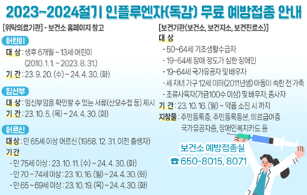 2023~2024절기 인플루엔자(독감) 무료 예방접종 안내[위탁의료기관] - 보건소 홈페이지 참고<어린이>▣ 대 상 : 생후 6개월 ~ 13세 어린이(2010. 1. 1. ~ 2023. 8. 31.)▣ 기 간 : 23. 9. 20. (수) ~ 24. 4. 30. (화) <임신부>▣ 대 상 : 임신부임을 확인할 수 있는 서류(산모수첩 등) 제시▣ 기 간 : 23. 10. 5. (목) ~ 24. 4. 30. (화) <어르신>▣ 대 상 : 65세 이상 어르신(1958. 12. 31. 이전 출생자)▣ 기 간75세 이상 : 23. 10. 11. (수) ~ 24. 4. 30. (화)70 ~ 74세 이상 : 23. 10. 16. (월) ~ 24. 4. 30. (화)65 ~ 69세 이상 : 23. 10. 19. (목) ~ 24. 4. 30. (화) [보건기관(보건소, 보건지소, 보건진료소)]▣ 대 상50-64세 기초생활수급자19-64세 장애 정도가 심한 장애인19-64세 국가유공자 및 배우자세 자녀 가구 12세 이하(2011년생) 아동이 속한 전 가족조류사육자(가금100수 이상) 및 배우자, 종사자▣ 기 간 : 23. 10. 16. (월) ~ 약품 소진 시 까지▣ 지참물 : 주민등록증, 주민등록등본, 의료급여증, 국가유공자증, 장애인복지카드 등보건소 예방접종실☎ 650-8015, 8071